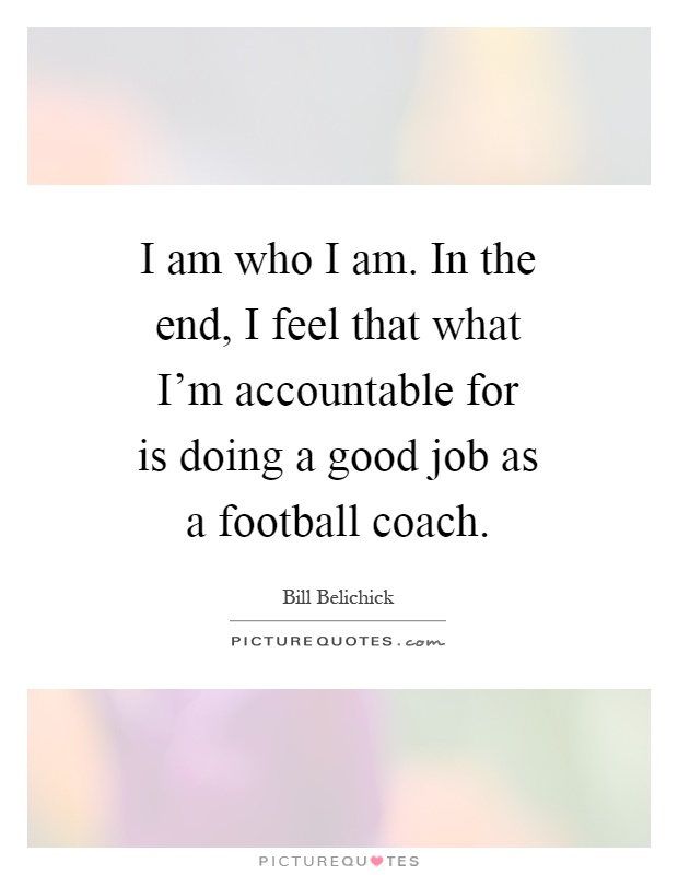 I am who I am. In the end, I feel that what I'm accountable for is doing a good job as a football coach Picture Quote #1