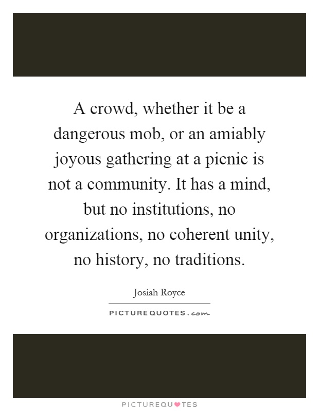 A crowd, whether it be a dangerous mob, or an amiably joyous gathering at a picnic is not a community. It has a mind, but no institutions, no organizations, no coherent unity, no history, no traditions Picture Quote #1