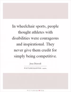 In wheelchair sports, people thought athletes with disabilities were courageous and inspirational. They never give them credit for simply being competitive Picture Quote #1