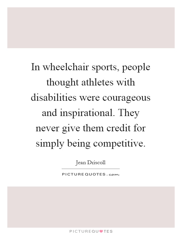 In wheelchair sports, people thought athletes with disabilities were courageous and inspirational. They never give them credit for simply being competitive Picture Quote #1