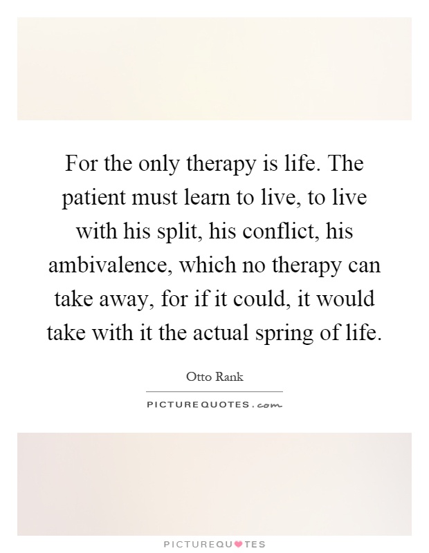 For the only therapy is life. The patient must learn to live, to live with his split, his conflict, his ambivalence, which no therapy can take away, for if it could, it would take with it the actual spring of life Picture Quote #1