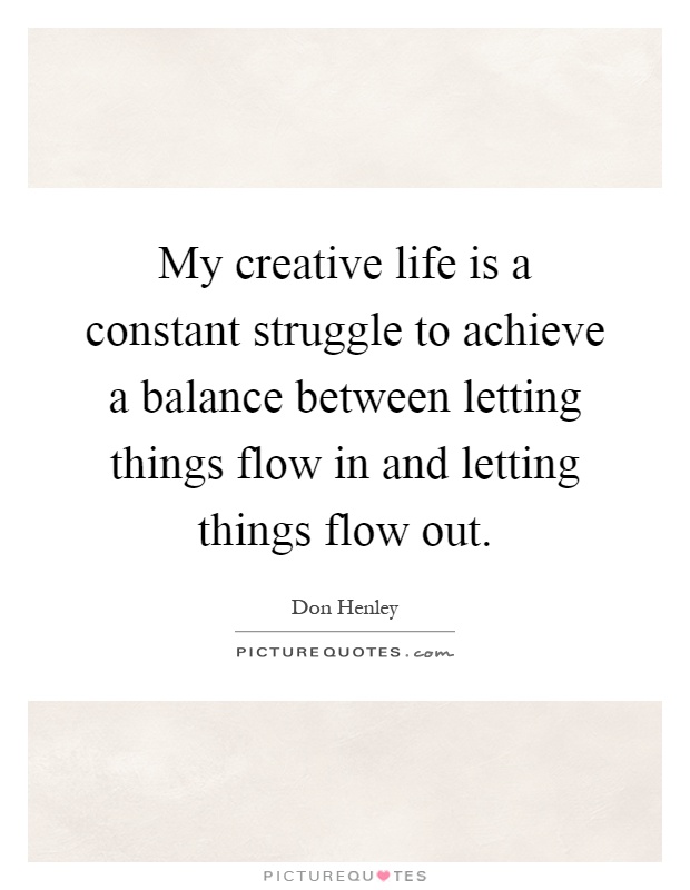 My creative life is a constant struggle to achieve a balance between letting things flow in and letting things flow out Picture Quote #1