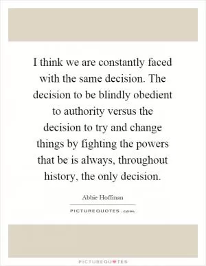 I think we are constantly faced with the same decision. The decision to be blindly obedient to authority versus the decision to try and change things by fighting the powers that be is always, throughout history, the only decision Picture Quote #1