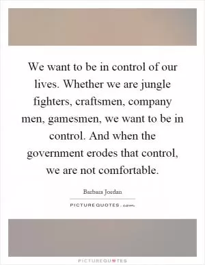 We want to be in control of our lives. Whether we are jungle fighters, craftsmen, company men, gamesmen, we want to be in control. And when the government erodes that control, we are not comfortable Picture Quote #1