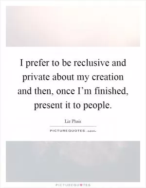 I prefer to be reclusive and private about my creation and then, once I’m finished, present it to people Picture Quote #1