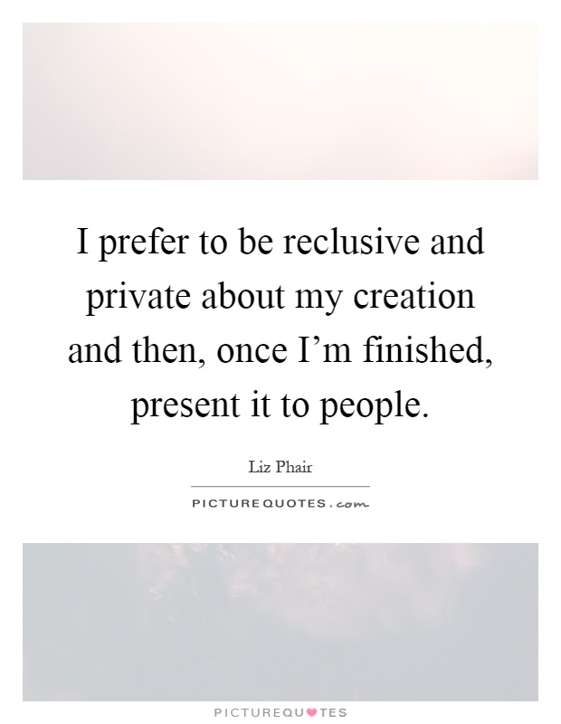 I prefer to be reclusive and private about my creation and then, once I'm finished, present it to people Picture Quote #1