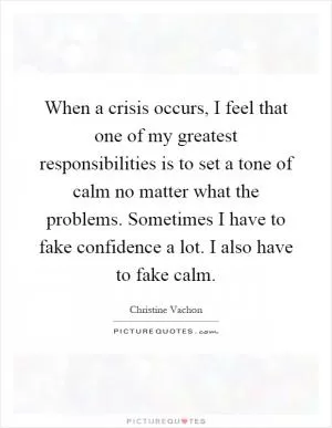 When a crisis occurs, I feel that one of my greatest responsibilities is to set a tone of calm no matter what the problems. Sometimes I have to fake confidence a lot. I also have to fake calm Picture Quote #1