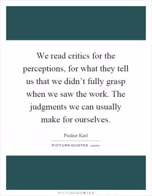 We read critics for the perceptions, for what they tell us that we didn’t fully grasp when we saw the work. The judgments we can usually make for ourselves Picture Quote #1