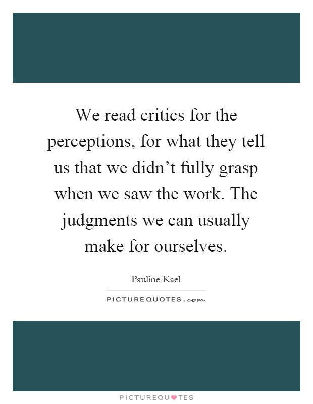 We read critics for the perceptions, for what they tell us that we didn't fully grasp when we saw the work. The judgments we can usually make for ourselves Picture Quote #1