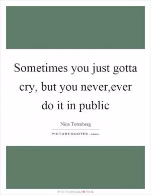 Sometimes you just gotta cry, but you never,ever do it in public Picture Quote #1