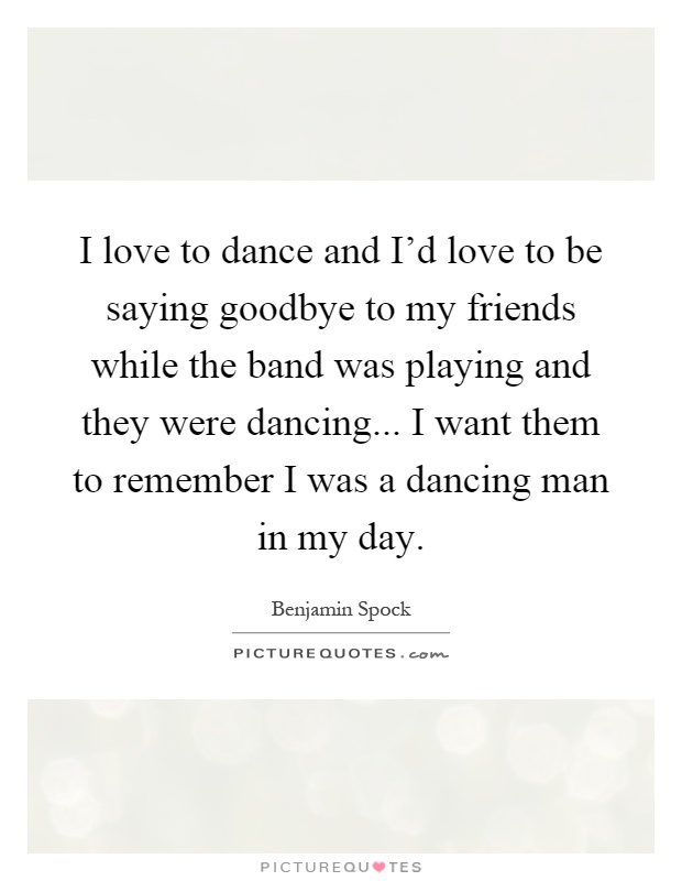 I love to dance and I'd love to be saying goodbye to my friends while the band was playing and they were dancing... I want them to remember I was a dancing man in my day Picture Quote #1