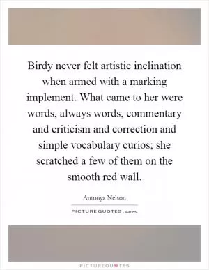Birdy never felt artistic inclination when armed with a marking implement. What came to her were words, always words, commentary and criticism and correction and simple vocabulary curios; she scratched a few of them on the smooth red wall Picture Quote #1