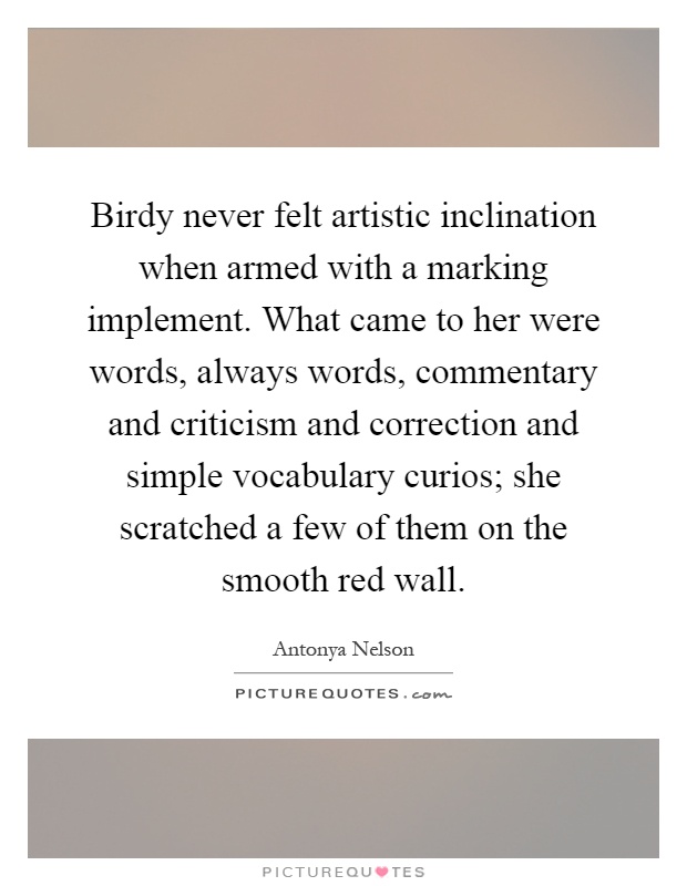 Birdy never felt artistic inclination when armed with a marking implement. What came to her were words, always words, commentary and criticism and correction and simple vocabulary curios; she scratched a few of them on the smooth red wall Picture Quote #1