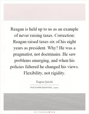 Reagan is held up to us as an example of never raising taxes. Correction: Reagan raised taxes six of his eight years as president. Why? He was a pragmatist, not doctrinaire. He saw problems emerging, and when his policies faltered he changed his views. Flexibility, not rigidity Picture Quote #1