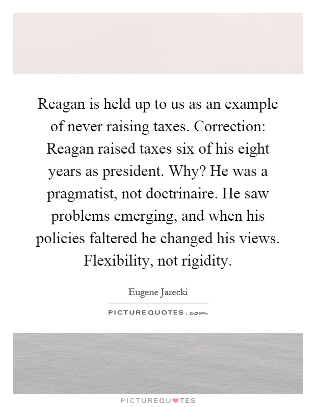 Reagan is held up to us as an example of never raising taxes. Correction: Reagan raised taxes six of his eight years as president. Why? He was a pragmatist, not doctrinaire. He saw problems emerging, and when his policies faltered he changed his views. Flexibility, not rigidity Picture Quote #1