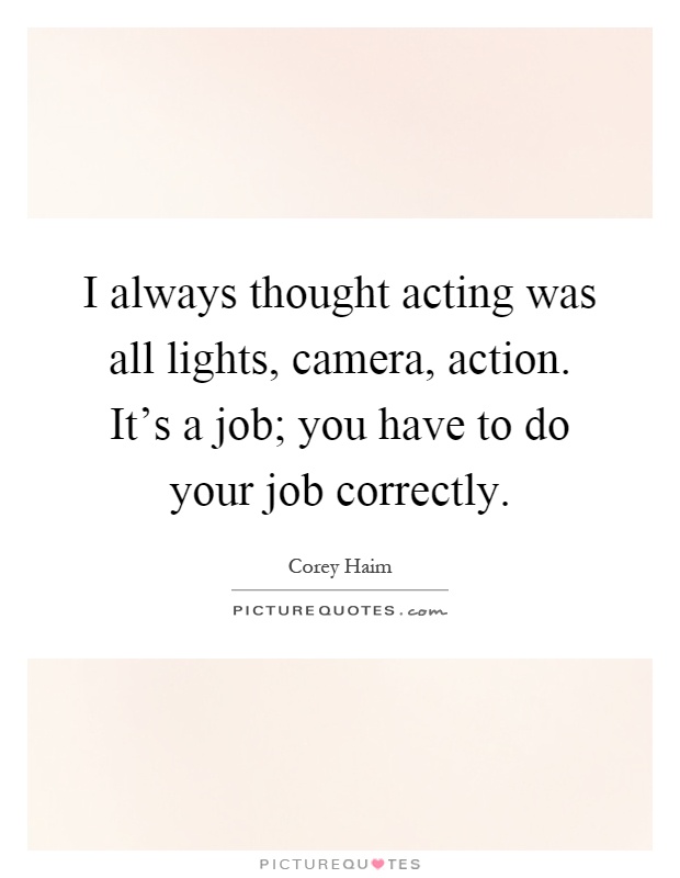 I always thought acting was all lights, camera, action. It's a job; you have to do your job correctly Picture Quote #1