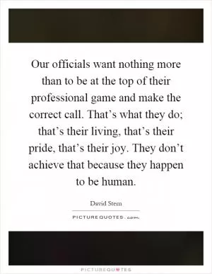 Our officials want nothing more than to be at the top of their professional game and make the correct call. That’s what they do; that’s their living, that’s their pride, that’s their joy. They don’t achieve that because they happen to be human Picture Quote #1