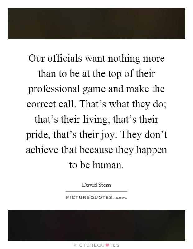 Our officials want nothing more than to be at the top of their professional game and make the correct call. That's what they do; that's their living, that's their pride, that's their joy. They don't achieve that because they happen to be human Picture Quote #1
