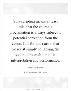 Sola scriptura means at least this: that the church’s proclamation is always subject to potential correction from the canon. It is for this reason that we resist simply collapsing the text into the tradition of its interpretation and performance Picture Quote #1