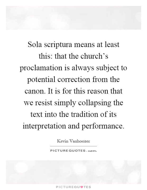 Sola scriptura means at least this: that the church's proclamation is always subject to potential correction from the canon. It is for this reason that we resist simply collapsing the text into the tradition of its interpretation and performance Picture Quote #1