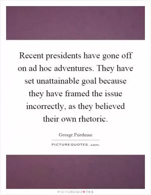 Recent presidents have gone off on ad hoc adventures. They have set unattainable goal because they have framed the issue incorrectly, as they believed their own rhetoric Picture Quote #1