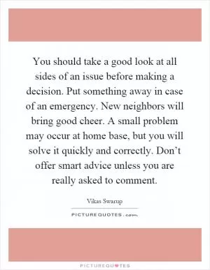 You should take a good look at all sides of an issue before making a decision. Put something away in case of an emergency. New neighbors will bring good cheer. A small problem may occur at home base, but you will solve it quickly and correctly. Don’t offer smart advice unless you are really asked to comment Picture Quote #1