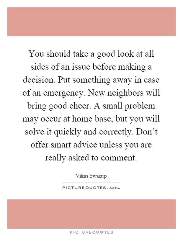 You should take a good look at all sides of an issue before making a decision. Put something away in case of an emergency. New neighbors will bring good cheer. A small problem may occur at home base, but you will solve it quickly and correctly. Don't offer smart advice unless you are really asked to comment Picture Quote #1