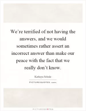 We’re terrified of not having the answers, and we would sometimes rather assert an incorrect answer than make our peace with the fact that we really don’t know Picture Quote #1