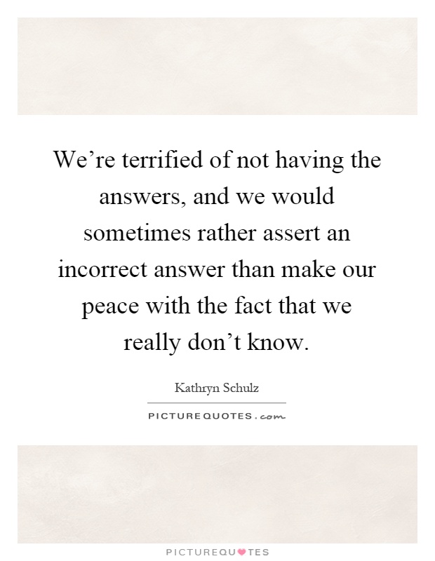 We're terrified of not having the answers, and we would sometimes rather assert an incorrect answer than make our peace with the fact that we really don't know Picture Quote #1