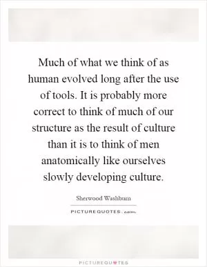 Much of what we think of as human evolved long after the use of tools. It is probably more correct to think of much of our structure as the result of culture than it is to think of men anatomically like ourselves slowly developing culture Picture Quote #1