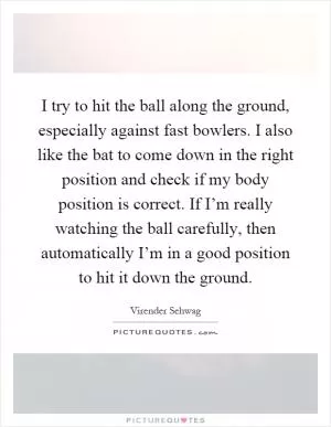I try to hit the ball along the ground, especially against fast bowlers. I also like the bat to come down in the right position and check if my body position is correct. If I’m really watching the ball carefully, then automatically I’m in a good position to hit it down the ground Picture Quote #1