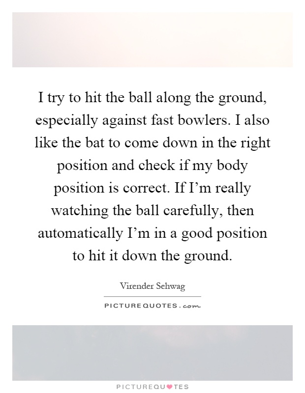 I try to hit the ball along the ground, especially against fast bowlers. I also like the bat to come down in the right position and check if my body position is correct. If I'm really watching the ball carefully, then automatically I'm in a good position to hit it down the ground Picture Quote #1