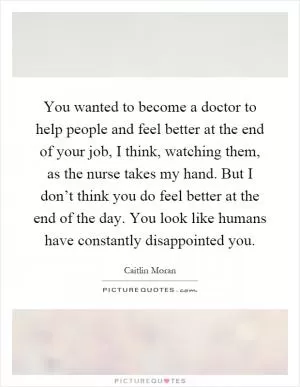 You wanted to become a doctor to help people and feel better at the end of your job, I think, watching them, as the nurse takes my hand. But I don’t think you do feel better at the end of the day. You look like humans have constantly disappointed you Picture Quote #1