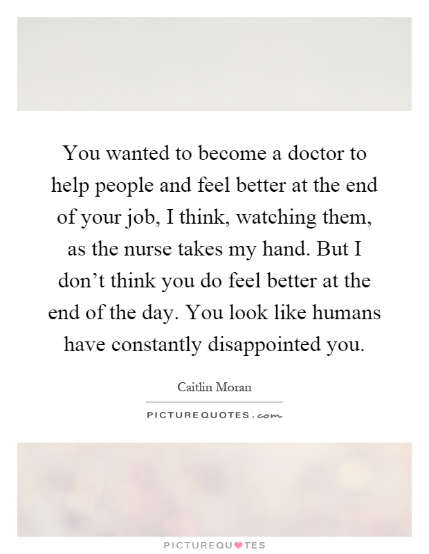 You wanted to become a doctor to help people and feel better at the end of your job, I think, watching them, as the nurse takes my hand. But I don't think you do feel better at the end of the day. You look like humans have constantly disappointed you Picture Quote #1