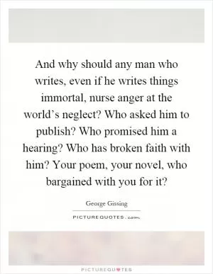 And why should any man who writes, even if he writes things immortal, nurse anger at the world’s neglect? Who asked him to publish? Who promised him a hearing? Who has broken faith with him? Your poem, your novel, who bargained with you for it? Picture Quote #1