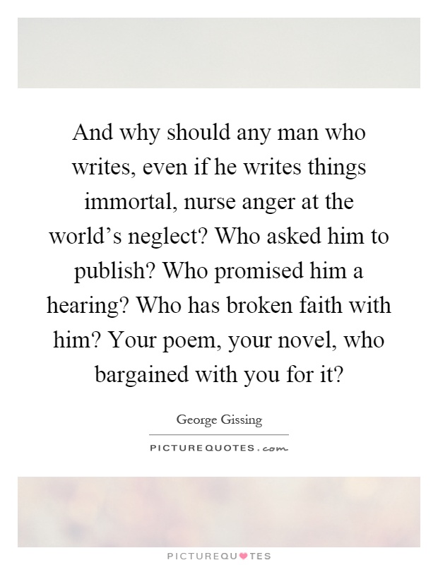 And why should any man who writes, even if he writes things immortal, nurse anger at the world's neglect? Who asked him to publish? Who promised him a hearing? Who has broken faith with him? Your poem, your novel, who bargained with you for it? Picture Quote #1