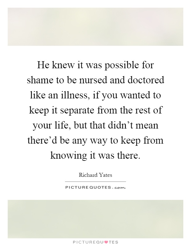He knew it was possible for shame to be nursed and doctored like an illness, if you wanted to keep it separate from the rest of your life, but that didn't mean there'd be any way to keep from knowing it was there Picture Quote #1