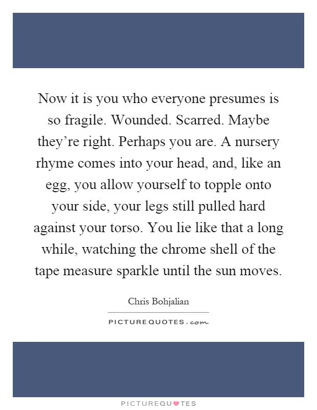 Now it is you who everyone presumes is so fragile. Wounded. Scarred. Maybe they're right. Perhaps you are. A nursery rhyme comes into your head, and, like an egg, you allow yourself to topple onto your side, your legs still pulled hard against your torso. You lie like that a long while, watching the chrome shell of the tape measure sparkle until the sun moves Picture Quote #1