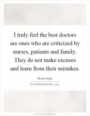 I truly feel the best doctors are ones who are criticized by nurses, patients and family. They do not make excuses and learn from their mistakes Picture Quote #1