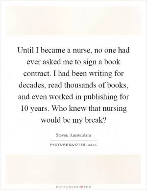 Until I became a nurse, no one had ever asked me to sign a book contract. I had been writing for decades, read thousands of books, and even worked in publishing for 10 years. Who knew that nursing would be my break? Picture Quote #1