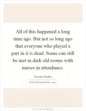 All of this happened a long time ago. But not so long ago that everyone who played a part in it is dead. Some can still be met in dark old rooms with nurses in attendance Picture Quote #1