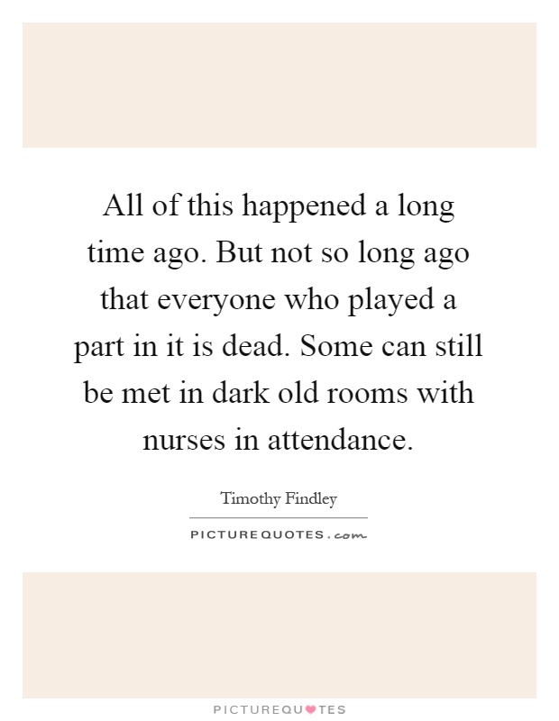 All of this happened a long time ago. But not so long ago that everyone who played a part in it is dead. Some can still be met in dark old rooms with nurses in attendance Picture Quote #1
