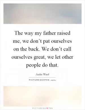 The way my father raised me, we don’t pat ourselves on the back. We don’t call ourselves great, we let other people do that Picture Quote #1