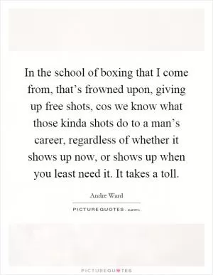 In the school of boxing that I come from, that’s frowned upon, giving up free shots, cos we know what those kinda shots do to a man’s career, regardless of whether it shows up now, or shows up when you least need it. It takes a toll Picture Quote #1