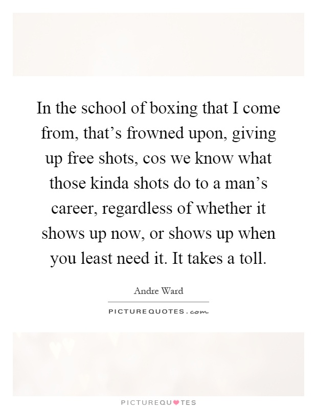 In the school of boxing that I come from, that's frowned upon, giving up free shots, cos we know what those kinda shots do to a man's career, regardless of whether it shows up now, or shows up when you least need it. It takes a toll Picture Quote #1