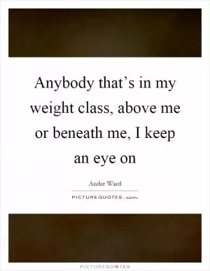 Anybody that’s in my weight class, above me or beneath me, I keep an eye on Picture Quote #1