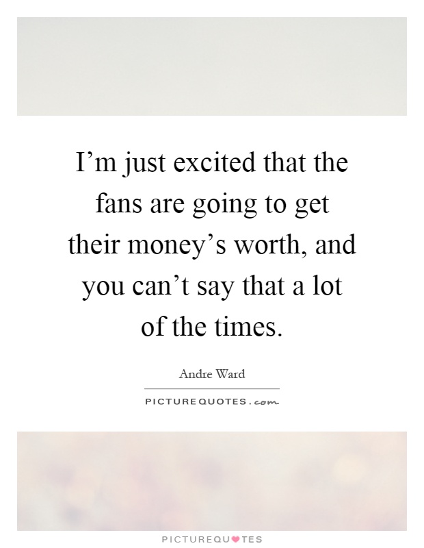 I'm just excited that the fans are going to get their money's worth, and you can't say that a lot of the times Picture Quote #1