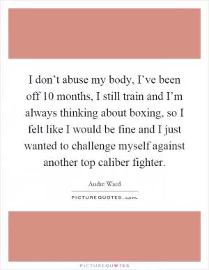 I don’t abuse my body, I’ve been off 10 months, I still train and I’m always thinking about boxing, so I felt like I would be fine and I just wanted to challenge myself against another top caliber fighter Picture Quote #1