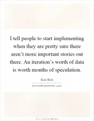 I tell people to start implementing when they are pretty sure there aren’t more important stories out there. An iteration’s worth of data is worth months of speculation Picture Quote #1