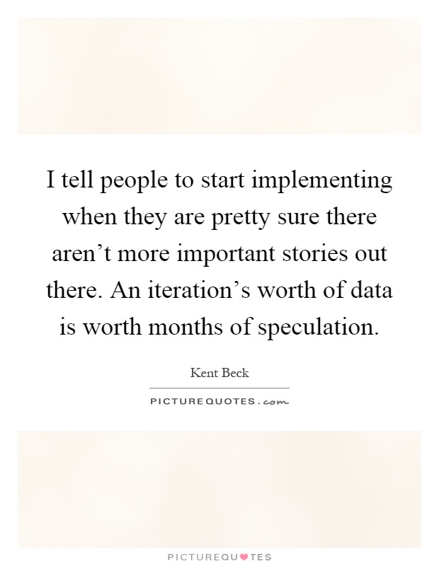 I tell people to start implementing when they are pretty sure there aren't more important stories out there. An iteration's worth of data is worth months of speculation Picture Quote #1